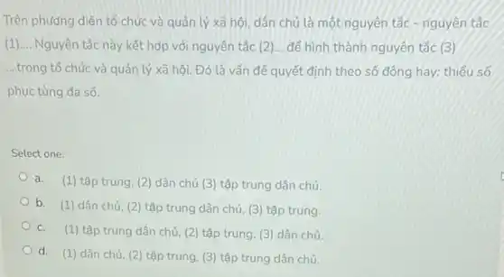 Trên phương diện tố chức và quản lý xã hội, dân chủ là một nguyên tắc - nguyên tắc
(1) __ Nguyên tắc này kết hợp với nguyên tắc (2)... để hình thành nguyên tắc (3)
....trong tổ chức và quản lý xã hội Đó là vấn để quyết định theo số đông hay; thiếu số
phục tùng đa số.
Select one:
a. (1) tập trung, (2 dân chủ (3) tập trung dân chủ.
b.
(1) dân chủ, (2)tập trung dân chủ (3) tập trung.
C. (1) tập trung dân chủ, (2) tập trung (3) dân chủ.
d. (1) dân chủ (2) tập trung, (3)tập trung dân chủ.