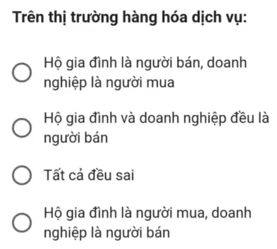 Trên th ị trường h àng h óa dịch vụ:
Hộ gia đình là n gười bán , doanh
nghiệp là ngư ơi mua
Hộ gia đình v à doanh n là
người bán
Tất cả đề u sai
Hộ gia đình là người mua, doanh
nghiệ p là n gười bán