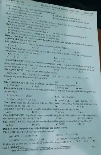 his. Trân Vǎn Hiên
Câu 4: Phản ứng Xi hóa-khử xảy ra theo chiều tạo thành
A. chất oxi hóa yếu hơn so với ban đầu
hóa (hoặc khử) mới yêu hơn.
Hóa học 10 - Chương 4: Phản ứng oxi hóa - khứ
2024-2025
Câu 5: Trong phản ứng oxi hóa - khứ
B. chất khử yếu hơn so với chất đầu.
D. chất oxi hóa (mới)và chất khử (mới)yếu hơn.
A. chất bị oxi hóa nhận điện tư và chất bị khứ cho điện tử. B. quá trình oxi hóa và khử xảy ra đồng thời. C. chất chứa nguyên từ ngoxi hóa cực đại luôn là chất khứ.
D. quá trình nhận điện từ gọi là quá trình oxi hóa.
Câu 6: Chọn phát biểu không hoàn toàn đúng :
A. Sự oxi hóa là quá trịchất khứ cho điện tử.
C. Carbon có nhiều mức oxi hóa (âm hoặc dương) khác nhang
B. Trong các hợp chất số oxi hóa H luôn là+1.
D. Chất oxi hóa gặp chất khứ chưa chắc đã xảy ra phản ứng.
Dạng 2 : Xác định : số oxi hóa của ion đa nguyên từ hoặc nhiều nguyên tử , chất khữ, chất oxi hóa, quá trình khử, quá trình oxi hóa.
A. +3,-2
Câu 1 (SBT-CD):Số oxi hóa của carbon và oxygen trong
C_(2)O_(4)^2- lần lượt là
B. +4,-2
C. +1,-3
Câu 2 (SBT-KNTT): Cho các chất sau
Cl_(2) HCI, NaCl,
KClO_(3),HClO_(4)
Số oxi hóa của nguyên từ Cl
trong phân tử các chất trên lần lượt là
A
0;+1;+1;+5;+7
D. +3,-6
C. 1:
-1;-1;-5;-7
B. 0;-1;-1;+5;+7
D. 0:1 ;1;5 ;7
Câu 3 (SBT-KNTT)Thuốc tim chứa ion permanganate
(MnO_(4)^-)
có tính oxi hóa mạnh được dùng để sát trùng, diệt khuẩn trong y học, đời sống và nuôi trồng thủy sản. Số oxi hóa của manganse trong ion permanganate là : A. +2 B. +3
Câu 4(SBT-KNTT)
: Thực hiện các phản ứng hóa học sau :
(c)
C. +7
__ D. +6
(a) S+O_(2)xrightarrow (l^circ )^circ SO_(2)
(b) Hg+Sarrow HgS
Số phản ứng sulfur đóng vai trò chất oxi hóa là
A. 3
B. 2
C. 3
Câu 5 (SBT-KNTT): Khi tham gia đốt cháy các nhiên liệu.oxygen đóng vai trò là
D. 1
A. Chất khử
B. Acid
C. Chất oxi hóa
D. Base
Câu 6 (SBT-KNTT):Chlorine vừa đóng vai trò chất oxi hóa vừa đóng vai trò chất khử trong phản ứng
nào sau đây?
A. 2Na+Cl_(2)xrightarrow (l^0)2NaCl
B H_(2)+Cl_(2)xrightarrow (as)2HCl
2FeCl_(2)+Cl_(2)xrightarrow (l^0)2FeCl_(3)
D 2NaOH+Cl_(2)arrow NaCl+NaClO+H_(2)O
Câu 7 (SBT-KNTT).: Cho các hợp chất sau : NH_(3),NH_(4)Cl,HNO_(3),NO_(2). Số hợp chất chứa nguyên tử
nitrogen có số oxi hóa -3 là A. 1
B3
C. 2 D.4
Câu 8 (SBT-KNTT):Nguyên tử sulfur chỉ thể hiện tính khử trong chất nào sau đây ?
A. S
B SO_(2)
C. H_(2)SO_(4)
D. H_(2)S
Câu 9 (SBT Nguyên tử carbon vừa có khả nǎng thể hiện tính oxi hóa,vừa có khả nǎng thể hiện
tính khử trong chất nào sau đây ? A.C	C. CaCO_(3) D CH_(4)
B CO_(2)
Câu 10 (SBT-KNTT): Hợp chất nào sau đây chứa hai loại nguyên tử iron với số oxi noa+2va+3 ?
A. FeO
B Fe_(3)O_(4)
C Fe(OH)_(3)
D Fe_(2)O_(3)
Dạng 3 : Phân loại phản ứng (nhận biết phản ứng oxi hóa - khử)
Câu 1 (SBT-KNTT):Cho các phản ứng hóa học sau :
(b) CH_(4)xrightarrow (1^circ ,x)C+2H_(2)
(a) CaCO_(3)arrow CaO+CO_(2)
(d) NaHCO_(3)xrightarrow (1^0)Na_(2)CO_(3)+CO_(2)+H_(2)O
(c) 2Al(OH)_(3)xrightarrow (l^0)Al_(2)O_(3)+3H_(2)O
Số phản ứng có kèm theo sự thay đổi số oxi hóa của các nguyên tử là A.2 B.3
C. 1 D. 4
Câu 2 (SBT-CTST):
__
Hãy nhìn về phía mặt trời, mọi
10