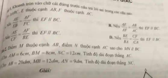 tròn vào chữ cái đứng trước câu trả lời sai trong các câu sau:
1. Khoard thuộc cạnh AB,F thuộc cạnh AC,
Nếu
(AE)/(EB)=(AF)/(FC)
thì EFparallel BC
(AE)/(CF)=(AF)/(BE)
thì EFparallel BC
B. Nếu
(AE)/(AF)=(AB)/(AC) thì EFparallel BC
D. Nếu (BE)/(BA)=(CF)/(CA) thì EFparallel BC
12 Diém M thuộc cạnh AB, điểm N thuộc canh AC sao cho MNVert BC
. Cho
AM=6cm,BM=8cm,NC=12cm Tính độ dài đoạn tháng AC.
Cho
AB=20dm,MB=12dm,AN=9dm Tính độ dài đoạn thẳng NC.
Giải: