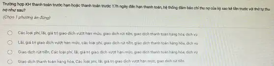 Trường hợp KH thanh toán trước hạn hoặc thanh toán trước 17h ngày đến hạn thanh toán, hệ thống đảm bảo chỉ thu nợ của kỳ sao kê liền trước với thứ tự thu
nợ như sau?
(Chọn 1 phương án đúng)
Các loại phi, lãi, giá trị giao dịch vượt hạn mức, giao dịch rút tiền, giao dịch thanh toán hàng hóa,dịch vụ
Lãi, giá trị giao dịch vượt hạn mức các loại phí, giao dịch rút tiền, giao dịch thanh toán hàng hóa, dịch vụ
Giao dịch rút tiền Các loại phí, lãi giá trị giao dịch vượt hạn mức, giao dịch thanh toán hàng hóa, dịch vụ
Giao dịch thanh toán hàng hóa, Các loại phí, lãi, giá trị giao dịch vượt hạn mức, giao dịch rút tiền