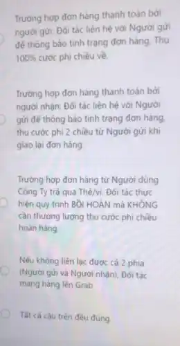 Trường hợp đơn hàng thanh toán bởi
người gửi: Đối tác liên hệ với Người gửi
để thông báo tình trạng đơn hàng Thu
100%  cước phi chiều về.
Trường hợp đơn hàng thanh toán bởi
người nhận: Đối tác liên hệ với Người
gửi để thông báo tình trạng đơn hàng
thu cước phí 2 chiều từ Người gửi khí
giao lại đơn hàng
Trường hợp đơn hàng từ Người dùng
Công Ty trả qua Thẻ/vi: Đối tác thực
hiện quy trình Bồi HOÀN mà KHÔNG
cần thương lượng thu cước phí chiều
hoàn hàng.
Nếu không liên lạc được cả 2 phía
(Người gửi và Người nhận), Đối tác
mang hàng lên Grab
Tất cả câu trên đều đúng.