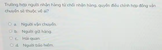 Trường hợp người nhận hàng từ chối nhận hàng, quyền điều chỉnh hợp đồng vân
chuyển sẽ thuộc về ai?
a. Người vận chuyển.
b. Người gửi hàng.
c. Hải quan.
d. Người bảo hiểm