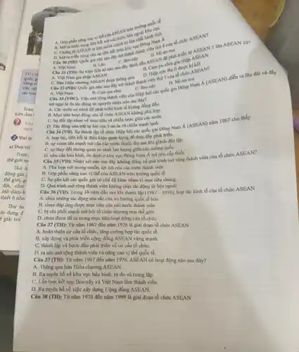 trường quốc tế
A. Góp phân nǎng cao vi thế của ASEAN trên
gia nào sau đây C. Bru-nây dấu ASEAN để phát triển từ ASEAN 5 lên ASEAN 10?
B. Lào
C.Bru-nây
(1). Mi-an-ma
B. Cam N đehia gia nhập
D. Hiệp ước Ba-lideho
B. Mora trien vong liên kết với các C. Chung to ASEAN II liên minh chính trị lớn nhất hành tính
D. Mora triên SEANcho sự liên kết hình trị lược Đông hình Á
A. Việt Nam
A. Việt Nam gia nhập ASEAN
C. Ban Hiến churong ASEAN được thông qua
D. Mi-an-ma
trờ ngại là do tác động từ nguyên nhân nào sau đây?
B. Cam-pu-chia Câu 33 (VDC). Việc mở rộng thành viên của Hiệp hội các quốc gia
A. Các nước có trình độ phát triển kinh tế không đồng đều.
B. Mục tiêu hoạt động của tổ chức ASEAN không phù hợp.
Câu 32 (NB): Quốc gia nào sau đây the thành thành viên thứ 7 của
C. Sự đối lập nhau về mục tiêu và chiến lược giữa các nước
D. Tác động của trật tự hai cực I-an-ta và chiến tranh lanh.
Câu 34 (VD). Sự thành lập tổ chức Hiệp hội các quốc gia Đông Nam
acute (A)(ASEAN)
nǎm 1967 cho thấy
A. hop tác, liên kết là điều kiện quan trọng để thúc đầy phát triển.
B. sự vươn lên mạnh mẽ của các nước thuộc địa sau khi giành độc lập.
C. sự thay đồi tương quan so sánh lực lượng giữa các cường quốC.
D. nhu cầu hòa bình, ổn định ở khu vực Đông Nam Á trở nên cấp thiết.
Câu 35 (VD): Nhận xét nào sau đây không đúng về quá trình mở rộng thành viên của tổ chức ASEAN?
A. Phù hợp với mong muốn, lợi ích của các nước thành viên.
B. Góp phần nâng cao vị thế của ASEAN trên trường quốc tế
C. Sự gắn kết các quốc gia có chế độ khác nhau vì mục tiêu chung.
D. Quá trình mở rộng thành viên không chịu tác động từ bên ngoài
(1967-1976)
Câu 36 (VD) Trong 10 nǎm đầu sau khi thành lập
hợp tác kinh tế của tổ chức ASEAN
A. chịu những tác động sâu sắc của xu hướng quốc tế hóa
B. chưa đáp ứng được mục tiêu của các nước thành viên
C. bị chi phối mạnh mẽ bởi tổ chức thương mại thế giới
D. chưa được đề ra trong mục tiêu hoạt động của tổ chức
Câu 37 (TH): Từ nǎm 1967 đến nǎm 1976 là giai đoạn tổ chức ASEAN
A. hoàn thiện cơ cấu tổ chức, tǎng cường hợp tác quốc tế.
B. xây dựng và phát triển cộng đồng ASEAN vững mạnh.
C. thành lập và bước đầu phát triển về cơ cấu tổ chứC.
D. ra sức mở rộng thành viên và nâng cao vị thế quốc tế.
Câu 37 (TH): Từ nǎm 1967 đến nǎm 1976, ASEAN có hoạt động nào sau đây?
A. Thông qua bản Hiến chương ASEAN.
B. Ra tuyên bố về khu vực hòa bình,tự do và trung lập.
C. Lần lượt kết nạp Bru-nây và Việt Nam làm thành viên.
D. Ra tuyên bố về việc xây dựng Cộng đồng ASEAN.
Câu 38 (TH): Từ nǎm 1976 đến nǎm 1999 là giai đoạn tổ chức ASEAN