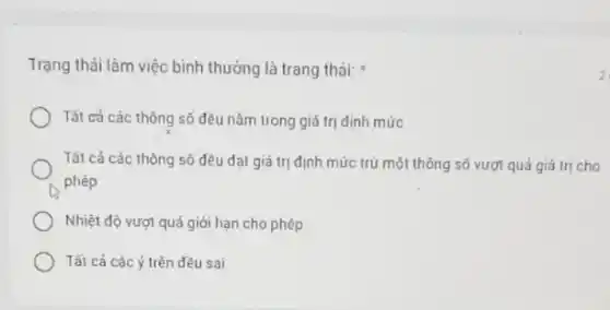 Trạng thải làm việc bình thường là trang thái:
Tất cả các thông số đều nǎm trong giá trị định mức
Tất cả các thông số dều dạt giá trị định mức trừ một thông số vượt quá giá trị cho
phép
Nhiệt độ vượt quá giới hạn cho phép
Tất cả các ý trên đều sai
z