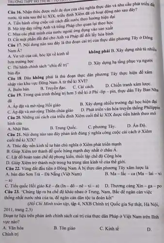 TRƯỜNG THPT HOTH Bl-10 the
Câu 16. Nhận thức được mối đe dọa của chủ nghĩa thực dân và nhu cầu phát triển đất
nước, từ nửa sau thế ki XIX, triều đình Xiêm đã có hoạt động nào sau đây?
A. Tiến hành công cuộc cải cách đất nước theo hướng hiện đại
B. Mở lớp dạy tiếng Anh và tiếng Pháp cho quan lại theo học
C. Mua các phát minh của nước ngoài ứng dụng vào sản xuất
D. Cắt một phần đất đai cho Anh và Pháp để đổi lấy hòa bình
Câu 17. Nội dung nào sau đây là thù đoạn cai trị của thực dân phương Tây ở Đông
Nam Á?
không phải B. Xây dựng nhà tù nhiều
A. Vơ vét của cài, bóc lột về kinh tế
hơn trường học
D. Xây dựng hạ tầng phục vụ người
C. Thi hành chính sách "chia để trị"
bản địa
Câu 18. Đâu không phải là thủ đoạn thực dân phương Tây thực hiện để xâm
nhập vào khu vực Đông Nam Á từ thế ki XVI?
B. Truyền đạo. C Cải cách.
D. Chiến tranh xâm lượC.
A. Buôn bán.
Câu 19. Trong quá trình thống trị hơn 3 thế ki ở Phi -lip - pin,thực dân Tây Ban Nha
đã
A. Áp đặt và mở rộng Hồi giáo
B. Xây dựng nhiều trường đại học hiện đại
C. Áp đặt và mở rộng Thiên chúa giáo
D. Phát triển vǎn hóa truyền thống Philippin
Câu 20. Những cài cách của triều đình Xiêm cuối thế kỉ XIX được tiến hành theo mô
hình của
A. Nhật Bản.
B. Trung QuốC.
C. phương Tây.
D. Án Độ.
Câu 21. Nội dung nào sau đây phản ánh đúng ý nghĩa công cuộc cải cách ở Xiêm
cuối thế kỉ XIX?
A. Thúc đẩy nền kinh tế tư bản chủ nghĩa ở Xiêm phát triển mạnh
B. Giúp Xiêm trở thành đế quốc hùng mạnh duy nhất ở châu Á.
C. Lật đổ hoàn toàn chế độ phong kiến, thiết lập chế độ Cộng hòa
D. Giúp Xiêm trở thành một trong ba trung tâm kinh tế của thế giới.
Câu 22. Vùng đất đầu tiên ở Đông Nam Á bị thực dân phương Tây xâm lược là
A. bán đảo Sơn Trà - Đà Nẵng (Việt Nam)
B. Ma-lǎc-ca (Ma-lai - xi
-a
C. Tiểu quốc Hồi giáo Kê-đa (In - đô - nê -xi-a)
D. Thương càng Xin - ga-po
Câu 23. "Chúng lập ra ba chế độ khác nhau ở Trung , Nam, Bắc đề ngǎn cản việc
thống nhất nước nhà của ta, để ngǎn cản dân tộc ta đoàn kết"
(Hồ Chí Minh toàn tập, tập 4, NXB Chính trị Quốc gia Sự thật, Hà Nội,
2011, trang 2,3)
Đoạn tư liệu trên phản ánh chính sách cai trị của thực dân Pháp ở Việt Nam trên lĩnh
vực nào?
A. Vǎn hóa
B. Tôn giáo
C. Kinh tế
D.
Chính trị