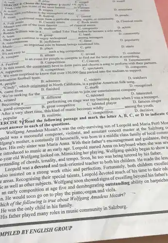 Trình Cong Son is one of the most famous
__ in Vletnam
C writers
D. award
A. rank
XERCISE 8: Choose the reward
B. singers
Music adds joyfulness to the atmosphere of a(n)
B. festival
A. exam
D. musicians
__
__
funeral
A. Folk music
B. Country music
C. Rock music
particular country, region, or community.
Mozart was one of the most
D. parade
D. Classical music
B. workers
__ of classical musiC.
A. makers
. Robbie William was in a
C. composers
__
called Take That before he became a solo artist.
C. band
D. actors
A. team
B. group
- Their songs continue to enjoy widespread
__ A. entertainment B. joy fulness
among teenagers.
C fame
D. community
D. popularity
. Music __
an important role in human beings emotional life.
A. has
B. plays
. It's not easy to __ such a big competition.
C. gets
A. conquer
D. starts
B. attract
C. reveal
__
is an event for people to compete to find out the best person at something. A. Festival
D . combine
B. Competition
D. In this round, the contestants have to form pairs and choose a song to perform with their partners. D. Entertainment
A. supporters
B. competitors
C spectators
. We were surprised to know that over 150,000 fans spectators composers
fetnamese football team.
D . composers
A. people
B. admirers
C. visitors
D. watchers
","Cindy".which originated in North California, is a popular American folk song.
A. came from
B. finished
C. made
D. recognized
We're seeking for the __ musician to join our entertainment company.
A. related
B. different
C. talented
D. interested
Becoming a __ performing on stage was my burning desire when I was a teenager.
A. good composer
B. great competitor
C. talented player
D. famous singer
After a very short time , this kind of music becomes wildly __ among the youth.
popular
B. realistic
C. competitive
D. decisive
ERCISE 9.Read the following passage and mark the letter A , B, C, or D to indicate t'
frect answer to each of the questions.
Wolfgang Amadeus Mozart?s was the only-surviving son of Leopold and Maria Pertl Moz
pold was a successful composer, violinist, and assistant concert master at the Salzburg c
lfgang's mother, a constantly ill housewife, was born to a middle class family of local comm
ers. His only sister was Maria Anna. With their father's encouragement and guidance, they
e introduced to music at an early age Leopold started Anna on keyboard when she was sev
e-year old Wolfgang looked on. Mimicking her playing , Wolfgang quickly began to show a
erstanding of chords,tonality, and tempo. Soon , he too was being tutored by his father.
Leopold was a devoted and task-oriented teacher to both his children . He made the less
also insisted on a strong work ethic and perfection Fortunately, both children excelled
e areas. Recognising their special talents, Leopold devoted much of his time to their edu
ic as well as other subjects. Wolfgang soon showed signs of excelling beyond his father's
an early composition at age five and demonstrating outstanding ability on harpsicho
In. He would soon go on to play the piano, organ and viola.
hich of the following is true about Wolfgang Amadeus Mozart?
He was the only child in his family.
His father played many roles in music community in Salzburg.
MPILED BY ENGLISH GROUP