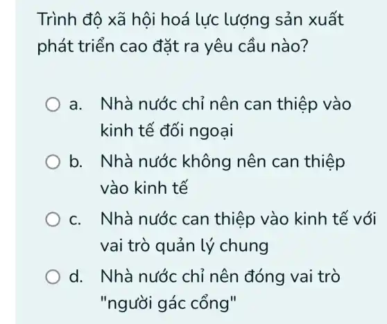 Trình độ xã hội hoá lực lượng sản xu ất
phát triể n cao đặt ra yêu câu nà o?
a. Nhà nước chỉ nên can thiệp và o
kinh tế đối ng oar
b. Nhà nước không nên can thiệp
vào kinh tế
c. Nhà nước can thiệp vào kinh tế với
vai trò quản lý chung
d. Nhà nước chỉ nên đóng vai trò
"người gác on all