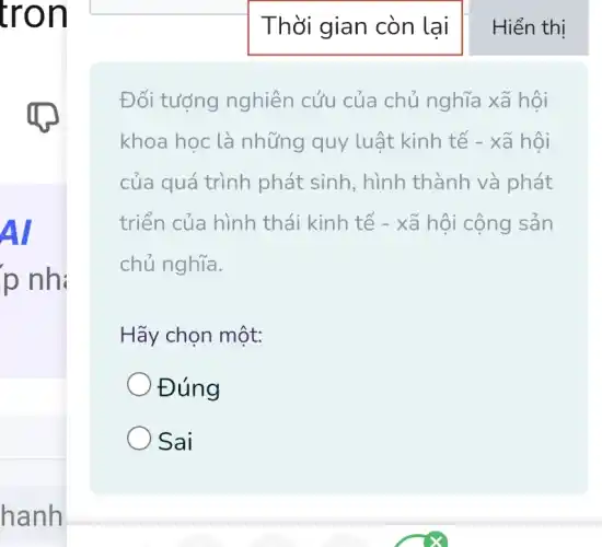 tron
Al
p nh:
hanh
Thời gian còn lai
Đối tượng nghiên cứu của chủ nghĩa xã hội
khoa học là những quy luật kinh tế - xã hôi
của quá trình phát sinh, hình thành và phát
triển của hình thái kinh tế - xã hội cộng sản
chủ nghĩa.
Hãy chọn một:
Đúng
Sai
Hiển thị