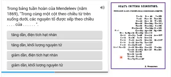 Trong bảng tuần hoàn của Mendeleev (nǎm
1869) , "Trong cùng một cột theo chiều từ trên
xuống dưới, các nguyên tố được xếp theo chiều
__ của __ ".
tǎng dần, điện tích hạt nhân
tǎng dần, khối lượng nguyên tử
giảm dần, điện tích hạt nhân
giảm dần, khối lượng nguyên tử