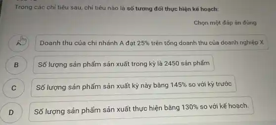 Trong các chỉ tiêu sau, chỉ tiêu nào là số tương đối thực hiện kế hoạch:
Chọn một đáp án đúng
A
Doanh thu của chi nhánh A đạt 25%  trên tổng doanh thu của doanh nghiệp X
B B
Số lượng sản phẩm sản xuất trong kỳ là 2450 sản phẩm
C C
Số lượng sản phẩm sản xuất kỳ này bằng 145%  so với kỳ trước
D )
Số lượng sản phẩm sản xuất thực hiện bằng
130%  so với kế hoạch.