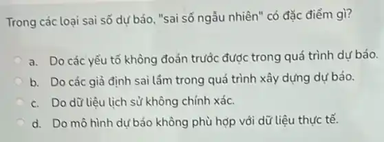 Trong các loại sai số dự báo, "sai số ngẫu nhiên" có đặc điểm gì?
a. Do các yếu tố không đoán trước được trong quá trình dự báo.
b. Do các giả định sai lầm trong quá trình xây dựng dự báo.
c. Do dữ liệu lịch sử không chính xác.
d. Do mô hình dự báo không phù hợp vỏi dữ liệu thực tế.