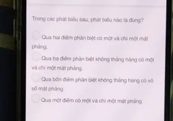 Trong các phát biểu sau, phát biểu nào là đúng?
Qua hai điểm phân biệt có một và chỉ một mặt
phẳng.
Qua ba điểm phân biệt không thẳng hàng có một
và chỉ một mặt phẳng.
Qua bốn điểm phân biệt không thẳng hàng có vô
số mặt phẳng.
Qua một điểm có một và chỉ một mặt phẳng.