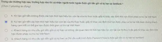 Trong các trường hợp sau, trường hợp nào thì cá nhân người nước ngoài được gửi tiền gửi có kỳ hạn tại SeABank?
(Chọn 1 phương án đúng)
A. Kỳ hạn gửi tiền không được dài hơn thời hạn hiệu lực còn lại của thị thực hoặc giấy tơ khác xác định thời hạn được phép cứ trú tai Việt Nam
B. Kỳ hạn gửi tiền dài hơn thời hạn hiệu lực còn lại của thi thực hoặc giấy tờ khác xác đinh thời hạn được phép cư trú tại Việt Nam nhưng khách
hàng cam kết có thể gia hạn được thời gian cư trủ tại Việt Nam
C. Khách hàng có nhu cầu gửi tiền gửi có kỳ hạn và không cần quan tâm tới thời hạn hiệu lực còn lại của thì thực hoặc giấy tớ khác xác định thời
hạn được phép cư trú tại Việt Nam
D. Khách hàng có nhu cầu gửi tiền gửi có kỳ hạn và Chi cần xuất trình được Passport/Visa là được gửi tiền có kỳ hạn tại SeABank