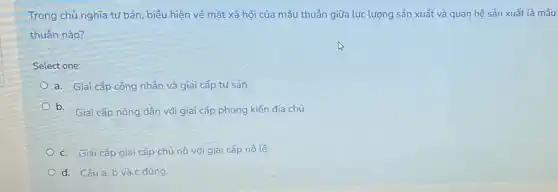 Trong chủ nghĩa tư bản , biểu hiện về mặt xã hội của mâu thuẫn giữa lực lượng sản xuất và quan hệ sản xuất là mâu
thuẫn nào?
Select one:
a. Giai cấp công nhân và giai cấp tư sản.
b. Giai cấp nông dân với giai cấp phong kiến địa chủ.
c. Giai cấp giai cấp chủ nô với giai cấp nô lệ.
d. Câu a, b và c đúng.