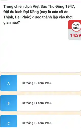 Trong chiến dịch Việt Bắc Thu Đông 1947,
Đội du kích Đại Đồng (nay là các xã An
Thịnh, Đại Phác)được thành lập vào thời
gian nào?
THỜI
A
Từ tháng 10 nǎm 1947.
B
Từ tháng 11 nǎm 1947.
C
Từ tháng 10 nǎm 1945