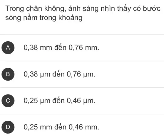 Trong chân không, ánh sáng nhìn thấy có bước
sóng nằm trong khoảng
A 0,38 mm đến 0,76 mm.
B 0,38 ụm đến 0,76 jum.
C 0,25 jum đến 0,46 jum.
) 0,25 mm đến 0,46 mm.