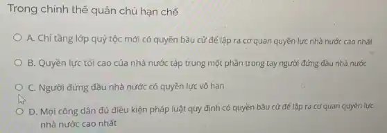 Trong chính thể quân chủ hạn chế
A. Chỉ tầng lớp quý tộc mới có quyền bầu cử để lập ra cơ quan quyền lực nhà nước cao nhất
B. Quyền lực tối cao của nhà nước tập trung một phần trong tay người đứng đầu nhà nước
C. Người đứng đầu nhà nước có quyền lực vô hạn
D. Mọi công dân đủ điều kiện pháp luật quy định có quyền bầu cử để lập ra cơ quan quyền lực
nhà nước cao nhất