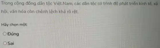 Trong công dòng dân tốc Viêt.Nam , các dân tốc có trình độ phát triển kinh tế, xã
hỏi, vǎn hóa còn chênh lệch khả rõ rết
Hãy chọn một:
Đúng
Sai