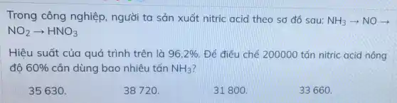 Trong công nghiệp, người ta sản xuất nitric acid theo sơ đồ sau: NH_(3)arrow NOarrow 
NO_(2)arrow HNO_(3)
Hiêu suất của quá trình trên là 96,2%  Để điều chế 200000 tấn nitric acid nồng
đô 60%  cần dùng bao nhiêu tấn NH_(3)
35630.
38720.
31800.
33660.