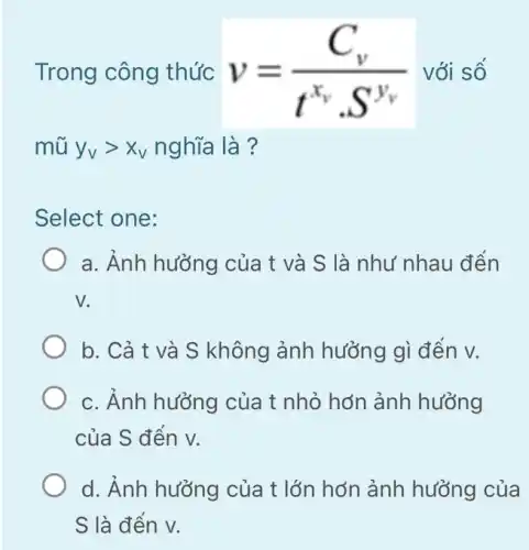 Trong công thức v=(C_(v))/(t^x_(v)cdot S^y_(v)) với số
Select one:
a. Ảnh hưởng của t và S là như nhau đến
V
b. Cả t và S không ảnh hưởng gì đến v.
c. Ánh hưởng của t nhỏ hơn ảnh hưởng
của S đến v.
d. Ảnh hưởng của t lớn hơn ảnh hưởng của