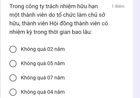 Trong công ty trách nhiệm hữu hạn
một thành viên do tổ chức làm chủ sở
hữu, thành viên Hội đồng thành viên có
nhiệm kỳ trong thời gian bao lâu:
Không quá 02 nǎm
Không quá 05 nǎm
Không quá 07 nǎm
Không quá 04 nǎm
1 điểm