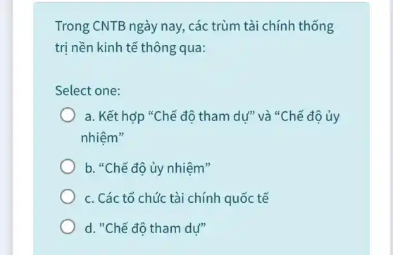 Trong CNTB ngày nay, các trùm tài chính thống
tri nền kinh tế thông qua:
Select one:
a. Kết hợp "Chế độ tham dự" và "Chế độ ủy
nhiệm"
b. "Chế độ ủy nhiệm"
c. Các tổ chúc tài chính quốc tế
d. "Chế đô tham dư"