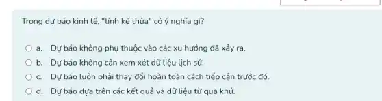 Trong dự báo kinh tế, "tính kế thừa " có ý nghĩa gì?
a. Dự báo không phụ thuộc vào các xu hướng đã xảy ra.
b. Dự báo không cần xem xét dữ liệu lịch sử.
c. Dự báo luôn phải thay đổi hoàn toàn cách tiếp cận trước đó
d. Dự báo dựa trên các kết quả và dữ liệu từ quá khứ.