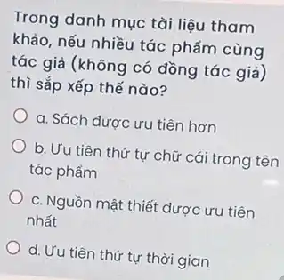 Trong danh mục tài liệu tham
khảo, nếu nhiều tác phẩm cùng
tác giả (không có đồng tác giả)
thì sắp xếp thế nào?
a. Sách được ưu tiên hơn
b. Ưu tiên thứ tự chữ cái trong tên
tác phẩm
c. Nguồn mật thiết được ưu tiên
nhất
d. Ưu tiên thứ tự thời gian