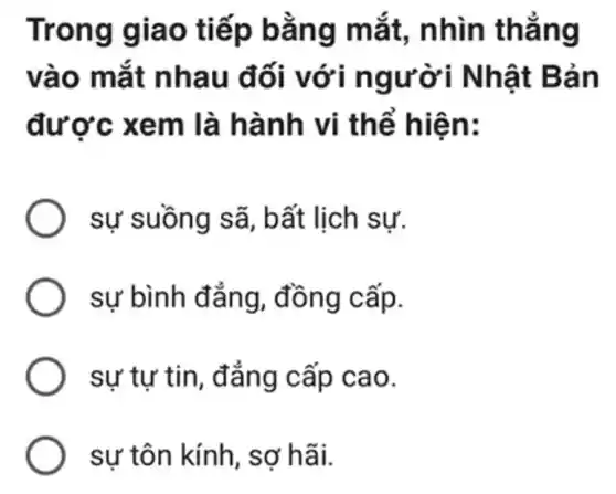 Trong giao ti ếp bǎng m ắt, nhìn thẳn g
vào m ắt nhau đối v ới người Nhật Bản
được xe m là hành vi thế hiên:
sự suồng sã , bất lịch sự.
) sự bình đẳng , đồng cấp.
sự tự tin cao.
) sự tôn kính, sợ hãi.