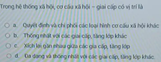 Trong hệ thống xã hội , cơ cấu xã hội -giai cấp có vị trí là
a. Quyết định và chi phối các loại hình cơ cấu xã hội khác
b. Thống nhất với các giai cấp, tầng lớp khác
c. Xích lai gần nhau giữa các gia cấp , tầng lớp
d. Đa dạng và thống nhất với các giai cấp, tầng lớp khác.