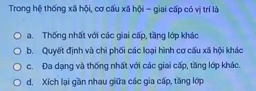 Trong hệ thống xã hội, cơ cấu xã hội - giai cấp có vị trí là
a. Thống nhất với các giai cấp, tầng lớp khác
b. Quyết định và chi phối các loại hình cơ cấu xã hội khác
c. Đa dạng và thống nhất với các giai cấp, tầng lớp khác.
d. Xích lại gần nhau giữa các gia cấp, tầng lớp