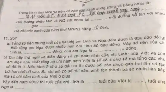 __
..................
Trong hình thoi MNPQ trên
các cặp cạnh song song và bằng nhau là:
usal cank và tạo vôi nhau a PQ la
Hai đường
ng chéo MP và NQ cắt nhau tại
__
mỗi đường và tạo với nhau
__ __ ...... góc .......
Độ dài các cạnh của hình thoi MNPQ bằng
__
11. Số?
a) Tổng số tiền mừng tuổi của hai chị em Linh và Nga đếm được là 650000 đồng;
Biết rằng em Nga được nhiều hơn chị Linh 50000 đồng . Vậy số tiền của chị
Linh là: __ .. đồng; của em Nga là
__ đồng
Em	điển
n đúng số chỉ nǎm sinh của chị Linh ; của Việt và của
em Nga nhé. Biết rằng số chỉ nǎm sinh Việt là số có 4 chữ số mà tổng các chữ
số đó là 3 Nếu tách 2 chữ số đầu ra thì được số tròn chục gấp hai lần số tạo
bồi hai chữ số sau. Ba chị em có số chỉ nǎm sinh tạo thành ba số chẵn liên tiếp
mà số chỉ nǎm sinh của Việt ở giữa.
Vậy đến nǎm 2023 thì tuổi của chị Linh là __ tuổi của Việt là __ tuổi của