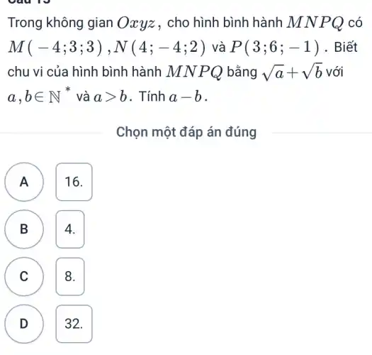 Trong không gian cho hình bình hành M N P Q có
M(-4;3;3),N(4;-4;2) và P(3;6;-1) . Biết
chu vi của hình bình hành MN PQ bằng sqrt (a)+sqrt (b) với
a,bin N^ast  và agt b . Tính a-b
Chọn một đáp án đúng
A ) 16.
B 4. B
C 8. C
D 32.