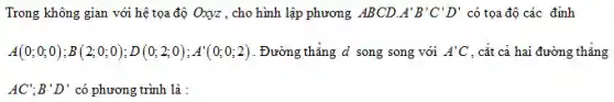 Trong không gian với hệ tọa độ Oxyz , cho hình lập phương ABCD A'B'C'D' có tọa độ các đỉnh
A(0;0;0);B(2;0;0);D(0;2;0);A'(0;0;2) . Đường thẳng d song song với A'C . cắt cả hai đường thẳng
AC';B'D' có phương trình là :