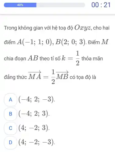 Trong không gian với hệ toa độ O xyz,cho hai
điểm A(-1;1;0),B(2;0;3) . Điểm M
chia đoạn AB theo tỉ số k=(1)/(2) thỏa mãn
đẳng thức overrightarrow (MA)=(1)/(2)overrightarrow (MB) có toa độ là
A (-4;2;-3)
B (-4;2;3)
(4;-2;3)
(4;-2;-3)