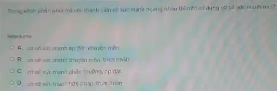 Trong kênh phân phối mà các thành viên có sức mạnh ngang nhau thì nên sử dụng cơ sở sức manh nào?
Select one:
A. cơ sở sức mạnh áp đặt chuyên môn
B. có sở sức mạnh chuyên môn, thừa nhận
C. có sở sức mạnh phần thưởng, áp đặt
D. cơ sở sức mạnh hợp pháp thừa nhân