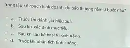 Trong lập kế hoạch kinh doanh, dự báo thường nằm ở buộc nào?
a. Truóc khi đánh giá hiệu quả
b. Sau khi xác đinh muc tiêu.
c. Saukhilập kế hoạch hành động.
d. Truóc khi phân tích tình huống.