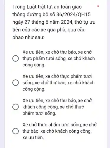 Trong Luật trật tư, an toàn giao
thông đường bộ số 36/2024/QH15
ngày 27 tháng 6 nǎm 2024 , thứ tư ưu
tiên của các xe qua phà, qua cầu
phao như sau:
Xe ưu tiên , xe chở thư báo, xe chở
thực phẩm tươi sống , xe chở khách
công cộng.
Xe ưu tiên , xe chở thực phẩm tươi
sống, xe chở thư báo, xe chở khách
công cộng.
Xe ưu tiên , xe chở thư báo, xe chở
khách công cộng, xe chở thực
phẩm tươi sống.
Xe chở thực phẩm tươi sống , xe chở
thư báo , xe chở khách công cộng,