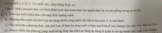 Trong mỗi ý A, B,, C, D ở mỗi câu, chọn đúng hoặc sai
Câu 1: Nhà Lan nuôi tôm với hình thức nuôi dựa hoàn toàn vào nguồn thức ǎn và con giống trong tự nhiên.
A. Nhà Lan nuôi trồng theo phương thức quảng canh.
B. Phương thức nuôi của nhà Lan áp dụng nhiều công nghệ tiên tiến trong quản lí và vận hành.
C. Tuy nuôi theo phương thức của nhà Lan sẽ đem lại nǎng suất và hiệu quả kinh tế cao nhưng yêu cầu vốn đầu tư lớn.
D. Nhược điểm của phương pháp nuôi trồng thủy sản nhà Lan đang áp dụng là quản lí và vận hành sản xuất khó khǎn.