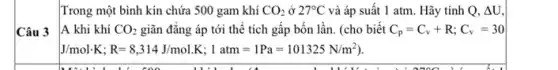 Trong một bình kín chứa 500 gam khí CO_(2) ở 27^circ C và áp suất 1 atm. Hãy tính Q, Delta U
Câu 3
A khi khí CO_(2) giãn đǎng áp tới thể tích gấp bốn lần. (cho biết C_(p)=C_(v)+R;C_(v)=30
J/mol.K;R=8,314J/mol.K;1atm=1Pa=101325N/m^2)