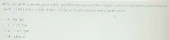 Trong một hợp đồng vận tải đa phương thức, hàng hóa có trọng lượng 1,000 ki-lô-gam bị hứ hỏng và mức giới hạn trách nhiệm theo
hợp đồng là 8 ,33 SDR cho mỗi ki-lô-gam. Tính tổng số tiền bối thường mà công ty vận tải phải trả.
a. 833 SDR
b. 8.330 SDR
c. 16.660 SDR
d. 4.165 SDR