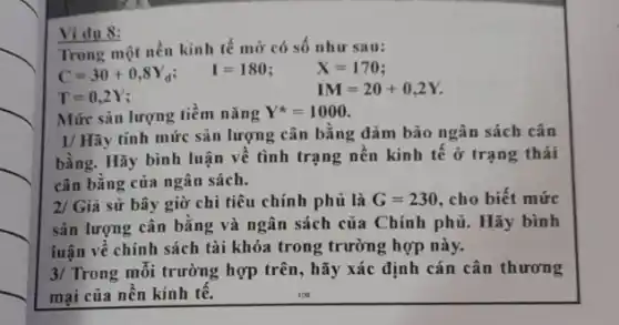 Trong một nền kinh tế mở có số như sau:
C=30+0,8Y_(d) I=180	X=170
T=0,2Y
IM=20+0,2Y.
Ví dụ 8:
Mức sản lượng tiềm nǎng Y^ast =1000
1/ Hãy tính mức sản lượng cân bằng đảm bảo ngân sách cân
bằng. Hãy bình luận về tình trạng nên kinh tế ở trạng thái
cân bằng của ngân sách.
2/ Giả sử bây giờ chi tiêu chính phủ là G=230 , cho biết mức
sản lượng cân bǎng và ngân sách của Chính phủ. Hãy bình
luận về chính sách tài khóa trong trường hợp này.
3/ Trong mỗi trường hợp trên, hãy xác định cán cân thương
mại của nền kinh tê.	109