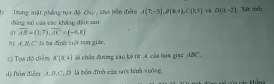 : Trong mặt phẳng tọa độ Oxy, cho bốn điểm A(7;-3),B(8;4),C(1;5) và D(0;-2) . Xét tinh
đúng sai cùa các khẳng định sau:
a) overrightarrow (AB)=(1;7),overrightarrow (AC)=(-6;8)
b) A,B,C là ba đinh một tam giáC.
c) Tọa độ điểm K(8;4) là chân đường cao kẻ từ A của tam giác ABC.
d) Bốn điểm A.B,C,D là bốn đinh của một hình vuông.