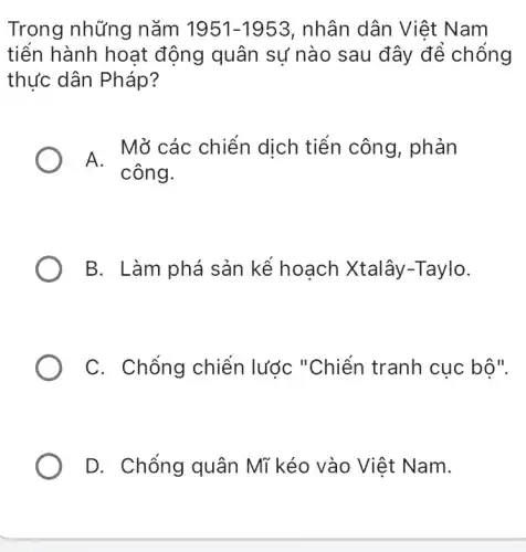 Trong những nǎm 1951-1953 , nhân dân Việt Nam
tiến hành hoat động quân sự nào sau đây để chống
thực dân Pháp?
A Mở các chiến dịch tiến công , phản
công.
B. Làm phá sản kể hoạch Xtalây -Taylo.
C. Chống chiến lước "Chiến tranh cục bộ".
D. Chống quân Mĩ kéo vào Việt Nam.