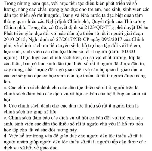 Trong những nǎm qua, với mục tiêu tạo điêu kiện phát triển về số
lượng, nâng cao chât lượng giáo dục cho trẻ em, học sinh , sinh viên các
dân tộc thiệu số rất ít người, Đảng và Nhà nước ta đặc biệt quan tâm
thông qua nhiêu các Nghị định Chính phủ , Quyết định của Thủ tướng
Chính phủ. Trong đó , có Quyết định số 2123 /QĐ-TTg phê duyệt Để án
Phát triên giáo dục đôi với các dân tộc thiệu sô rât ít người giai đoạn
2010-2015 ; Nghị định số 57/2017/NĐ -CP ngày 09/5/2017 của Chính
phủ, vê chính sách ưu tiên tuyên sinh , hô trợ học tập đôi với trẻ em,
học sinh, sinh viên các dân tộc thiệu sô rất ít người (dưới 10 .000
người). Thực hiện các chính sách trên , cơ sở vật chật trường, lớp tại
các thôn, bản có học sinh dân tộc thiêu sô rất ít người đã được đâu tư.
xây dựng; chất lượng đội ngũ giáo viên và cán bộ quản lí giáo dục ở
các cơ sở giáo dục có học sinh dân tộc thiệu số rất ít người được nâng
lên.
a. Các chính sách dành cho các dân tộc thiếu số rất ít người trên là
chính sách đảm bảo các dịch vụ xã hội cơ bản của hệ thông an sinh xã
hội.
b. Các chính sách dành cho các dân tộc thiếu số rất ít người trên là
chính sách trợ giúp xã hội.
c. Chính sách đảm bảo các dịch vu xã hội cơ bản đôi với trẻ em , học
sinh, sinh viên các dân tộc thiệu số rất ít người chủ yêu là hỗ trợ tiên
học tập cho tât cả các đôi tượng này.
d. Việc hỗ trợ trong vân đê giáo dục cho người dân tộc thiếu số rất ít
người nhǎm giúp người dân tộc thiêu sô rât ít người tiếp cận được các
dịch vụ xã hội vê giáo dục.