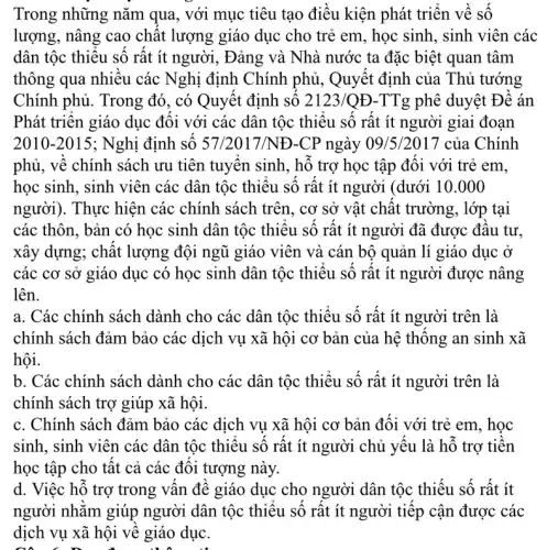 Trong những nǎm qua, với mục tiêu tạo điều kiện phát triên về số
lượng, nâng cao chât lượng giáo dục cho trẻ em, học sinh , sinh viên các
dân tộc thiệu số rất ít người, Đảng và Nhà nước ta đặc biệt quan tâm
thông qua nhiêu các Nghị định Chính phủ , Quyết định của Thủ tướng
Chính phủ. Trong đó , có Quyết định sô 2123/QĐ -TTg phê duyệt Đê án
Phát triên giáo dục đôi với các dân tộc thiệu sô rất ít người giai đoạn
2010-2015 ; Nghị định sô 57/2017 /NĐ-CP ngày 09 /5/2017 của Chính
phủ, vê chính sách ưu tiên tuyên sinh , hô trợ học tập đôi với trẻ em.
học sinh, sinh viên các dân tộc thiệu sô rât ít người (dưới 10.000
người). Thực hiện các chính sách trên , cơ sở vật chật trường, lớp tại
các thôn, bản có học sinh dân tộc thiêu sô rất ít người đã được đâu tư,
xây dựng; chất lượng đội ngũ giáo viên và cán bộ quản lí giáo dục ở
các cơ sở giáo dục có học sinh dân tộc thiệu số rất ít người được nâng
lên.
a. Các chính sách dành cho các dân tộc thiêu số rất ít người trên là
chính sách đảm bảo các dịch vụ xã hội cơ bản của hệ thông an sinh xã
hội.
b. Các chính sách dành cho các dân tộc thiêu số rất ít người trên là
chính sách trợ giúp xã hội.
c. Chính sách đảm bảo các dịch vụ xã hội cơ bản đối với trẻ em, học
sinh, sinh viên các dân tộc thiệu số rất ít người chủ yêu là hỗ trợ tiên
học tập cho tật cả các đôi tượng này.
d. Việc hỗ trợ trong vân đê giáo dục cho người dân tộc thiếu số rất ít
người nhǎm giúp người dân tộc thiêu sô rât ít người tiếp cận được các