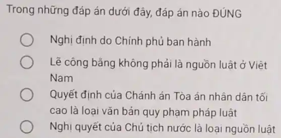 Trong những đáp án dưới đây, đáp án nào ĐÚNG
Nghị định do Chính phủ ban hành
Lẽ công bǎng không phải là nguồn luật ở Việt
Nam
Quyết định của Chánh án Tòa án nhân dân tối
cao là loại vǎn bản quy phạm pháp luật
Nghị quyết của Chủ tịch nước là loại nguồn luật