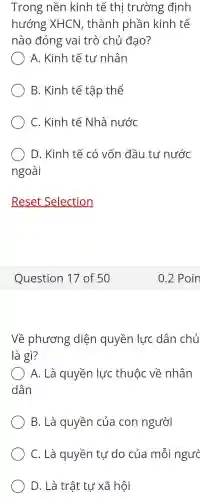 Trong nền kinh tế thị trường định
hướng XHCN , thành phần kinh tế
nào đóng vai trò chủ đạo?
A. Kinh tế tư nhân
B. Kinh tế tập thể
C. Kinh tế Nhà nước
D. Kinh tế có vốn đầu tư nước
ngoài
Reset Selection
Question 17 of 50
Về phương diện quyền lực dân chủ
là gì?
A. Là quyền lực thuộc về nhân
dân
B. Là quyền của con người
C. Là quyền tự do của mỗi ngườ
D. Là trật tự xã hội
0.2 Poin