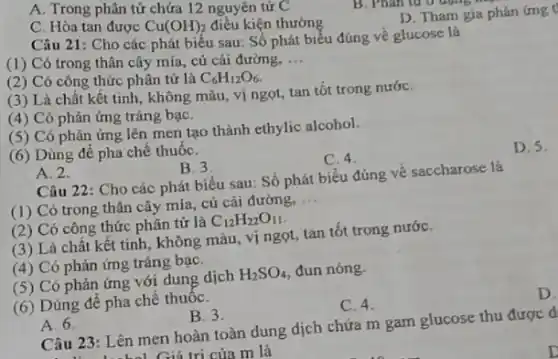 A. Trong phân tử chứa 12 nguyên tử C
C. Hòa tan được Cu(OH)_(2) điều kiện thường
D. Tham gia phản ứng t
Câu 21: Cho các phát biểu sau: Số phát biểu đúng về glucose là
(1) Có trong thân cây mía , củ cải đường,
__
(2) Có công thức phân tử là
C_(6)H_(12)O_(6)
(3) Là chất kết tinh, không màu vị ngọt, tan tốt trong nướC.
(4) Có phản ứng tráng bạC.
(5) Có phản ứng lên men tạo thành ethylic alcohol.
(6) Dùng để pha chế thuốC.
A. 2.
B. 3
C. 4.
D. 5.
Câu 22: Cho các phát biểu sau: Số phát biểu đúng về saccharose là
(1) Có trong thân cây mía , củ cải đường, __
(2) Có công thức phân tử là C_(12)H_(22)O_(11)
(3) Là chất kết tinh, không màu vị ngọt, tan tốt trong nướC.
(4) Có phản ứng tráng bạC.
(5) Có phản ứng với dung dịch H_(2)SO_(4) đun nóng.
(6) Dùng để pha chế thuốC.
A. 6.
B. 3.
C. 4.
D
Câu 23: Lên men hoàn toàn dung dịch chứa m gam glucose thu được d
Ciá tri của m là